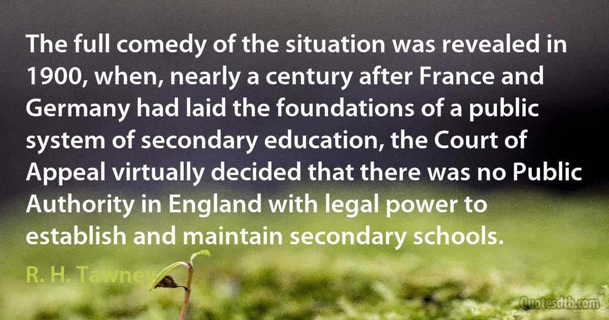 The full comedy of the situation was revealed in 1900, when, nearly a century after France and Germany had laid the foundations of a public system of secondary education, the Court of Appeal virtually decided that there was no Public Authority in England with legal power to establish and maintain secondary schools. (R. H. Tawney)