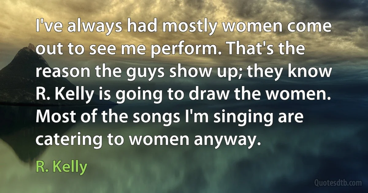 I've always had mostly women come out to see me perform. That's the reason the guys show up; they know R. Kelly is going to draw the women. Most of the songs I'm singing are catering to women anyway. (R. Kelly)