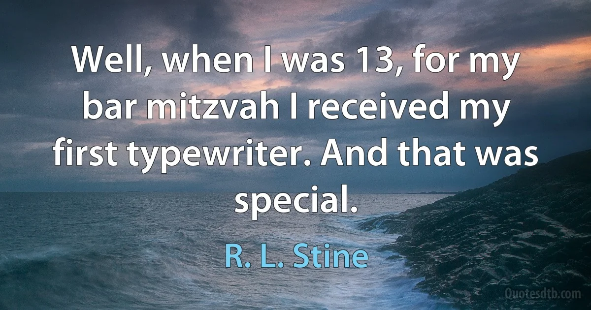 Well, when I was 13, for my bar mitzvah I received my first typewriter. And that was special. (R. L. Stine)