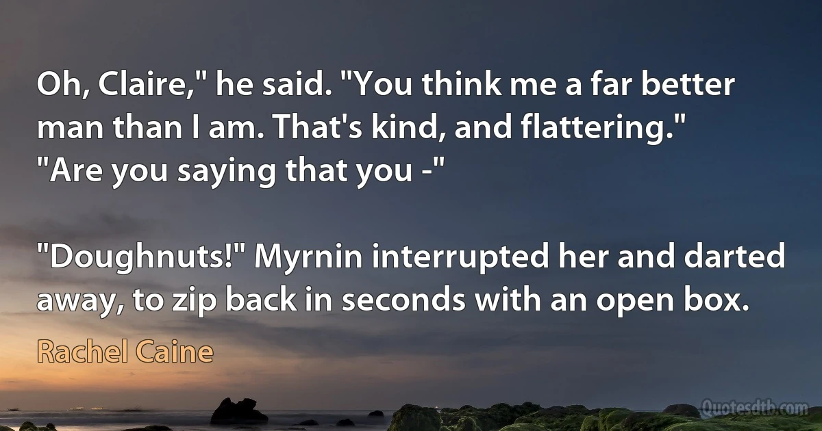 Oh, Claire," he said. "You think me a far better man than I am. That's kind, and flattering."
"Are you saying that you -"

"Doughnuts!" Myrnin interrupted her and darted away, to zip back in seconds with an open box. (Rachel Caine)