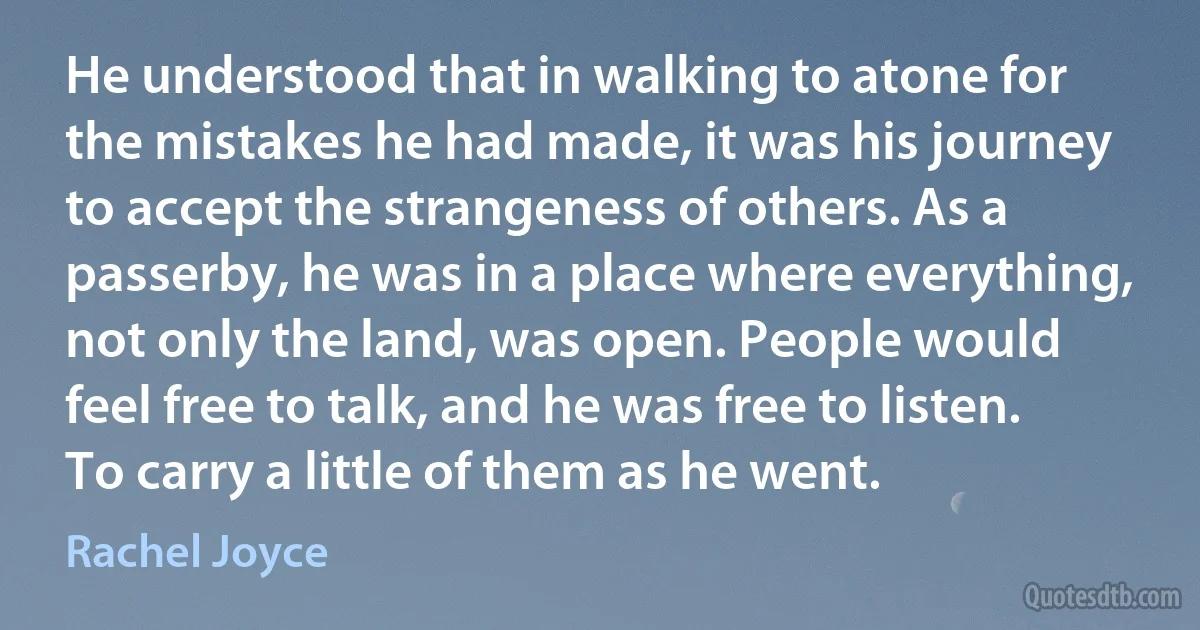 He understood that in walking to atone for the mistakes he had made, it was his journey to accept the strangeness of others. As a passerby, he was in a place where everything, not only the land, was open. People would feel free to talk, and he was free to listen. To carry a little of them as he went. (Rachel Joyce)