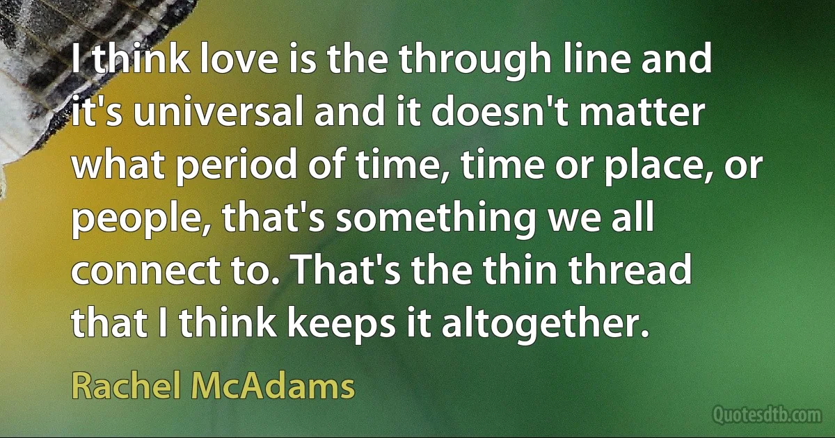 I think love is the through line and it's universal and it doesn't matter what period of time, time or place, or people, that's something we all connect to. That's the thin thread that I think keeps it altogether. (Rachel McAdams)