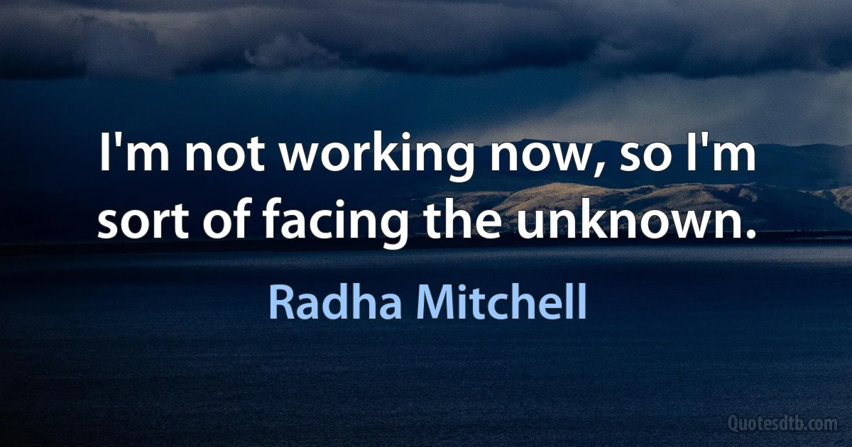 I'm not working now, so I'm sort of facing the unknown. (Radha Mitchell)