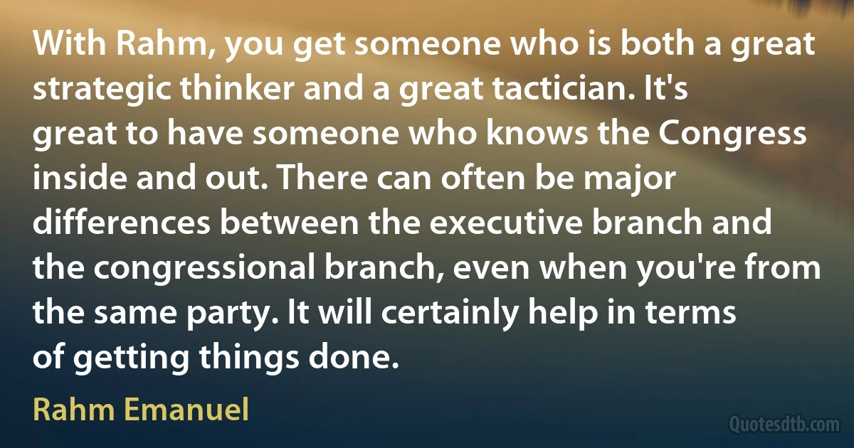 With Rahm, you get someone who is both a great strategic thinker and a great tactician. It's great to have someone who knows the Congress inside and out. There can often be major differences between the executive branch and the congressional branch, even when you're from the same party. It will certainly help in terms of getting things done. (Rahm Emanuel)