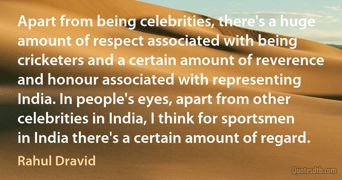 Apart from being celebrities, there's a huge amount of respect associated with being cricketers and a certain amount of reverence and honour associated with representing India. In people's eyes, apart from other celebrities in India, I think for sportsmen in India there's a certain amount of regard. (Rahul Dravid)