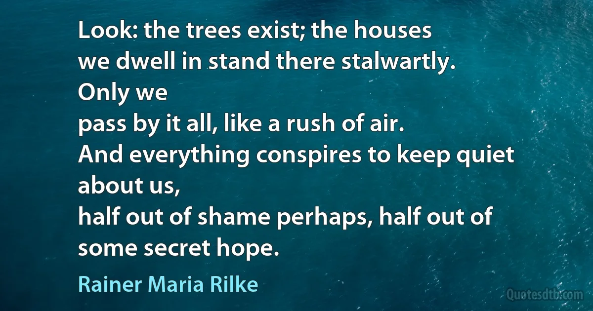 Look: the trees exist; the houses
we dwell in stand there stalwartly.
Only we
pass by it all, like a rush of air.
And everything conspires to keep quiet
about us,
half out of shame perhaps, half out of
some secret hope. (Rainer Maria Rilke)