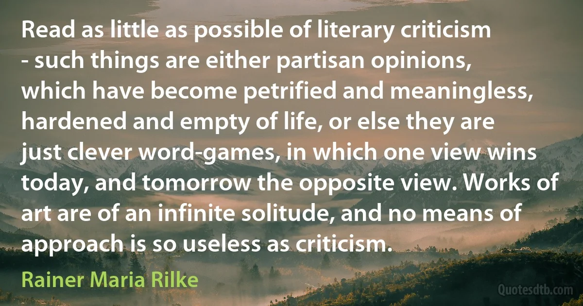 Read as little as possible of literary criticism - such things are either partisan opinions, which have become petrified and meaningless, hardened and empty of life, or else they are just clever word-games, in which one view wins today, and tomorrow the opposite view. Works of art are of an infinite solitude, and no means of approach is so useless as criticism. (Rainer Maria Rilke)