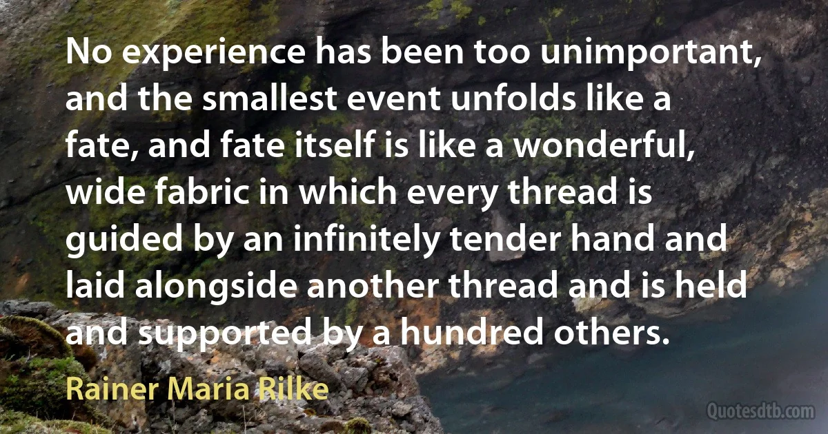 No experience has been too unimportant, and the smallest event unfolds like a fate, and fate itself is like a wonderful, wide fabric in which every thread is guided by an infinitely tender hand and laid alongside another thread and is held and supported by a hundred others. (Rainer Maria Rilke)