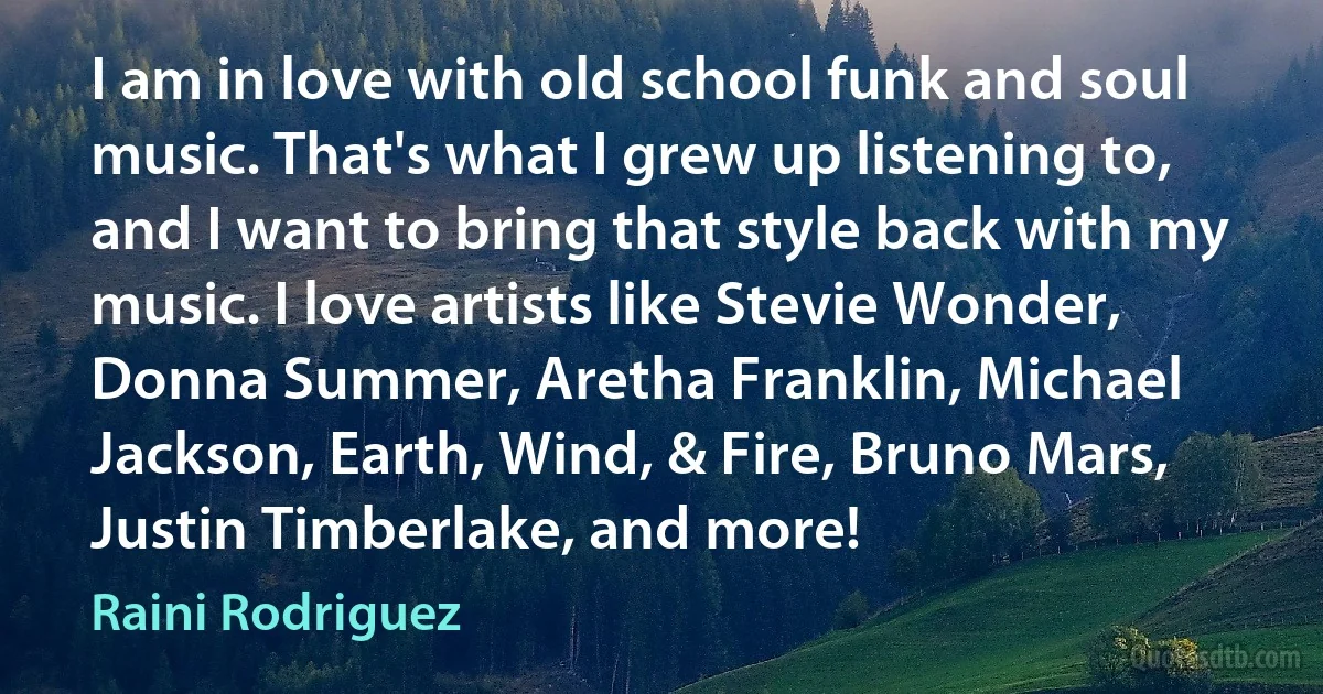 I am in love with old school funk and soul music. That's what I grew up listening to, and I want to bring that style back with my music. I love artists like Stevie Wonder, Donna Summer, Aretha Franklin, Michael Jackson, Earth, Wind, & Fire, Bruno Mars, Justin Timberlake, and more! (Raini Rodriguez)