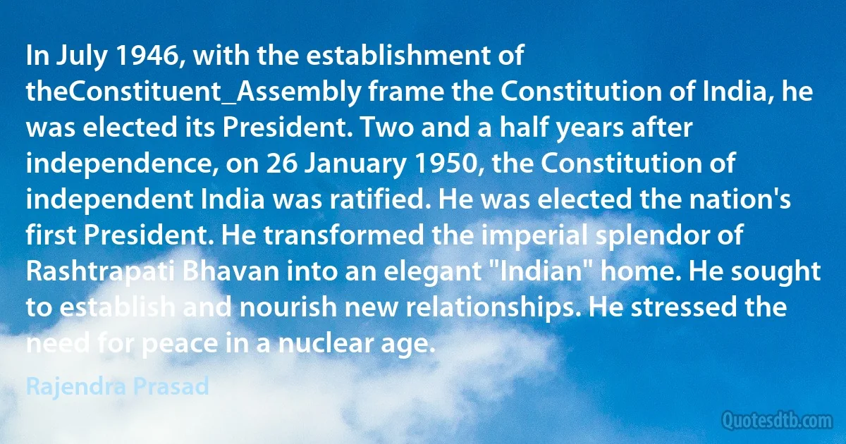 In July 1946, with the establishment of theConstituent_Assembly frame the Constitution of India, he was elected its President. Two and a half years after independence, on 26 January 1950, the Constitution of independent India was ratified. He was elected the nation's first President. He transformed the imperial splendor of Rashtrapati Bhavan into an elegant "Indian" home. He sought to establish and nourish new relationships. He stressed the need for peace in a nuclear age. (Rajendra Prasad)