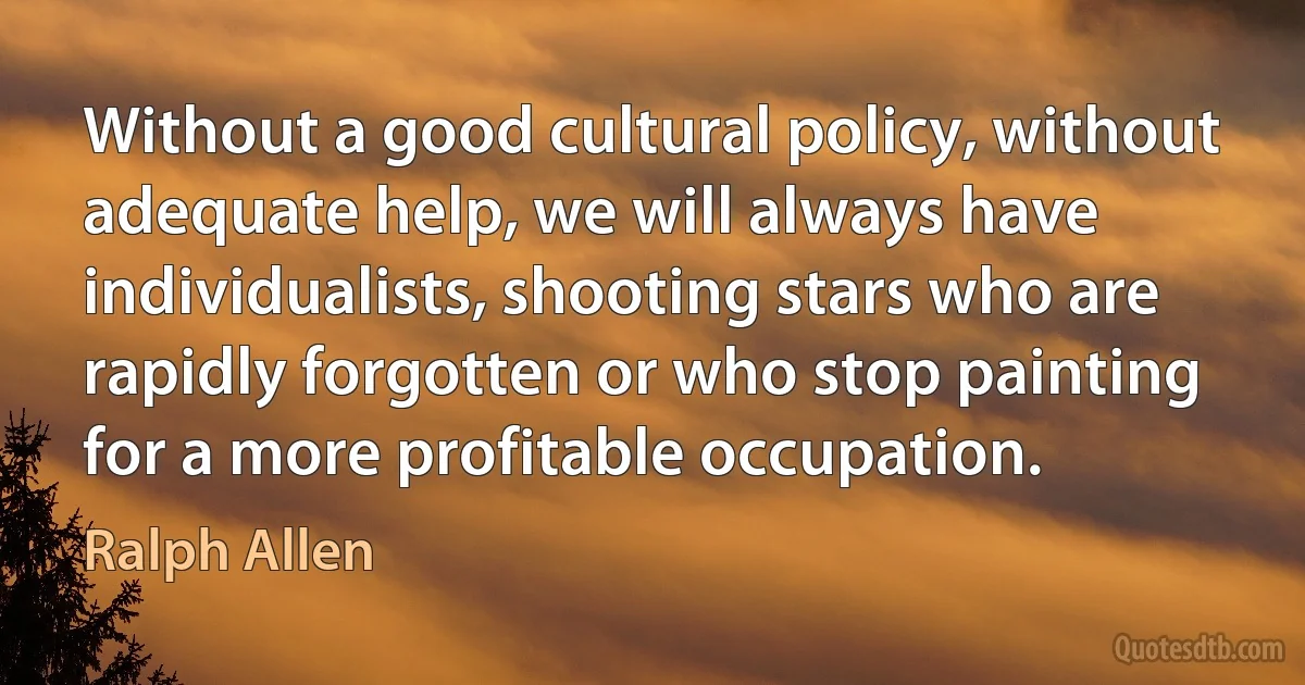 Without a good cultural policy, without adequate help, we will always have individualists, shooting stars who are rapidly forgotten or who stop painting for a more profitable occupation. (Ralph Allen)