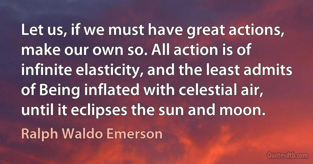 Let us, if we must have great actions, make our own so. All action is of infinite elasticity, and the least admits of Being inflated with celestial air, until it eclipses the sun and moon. (Ralph Waldo Emerson)