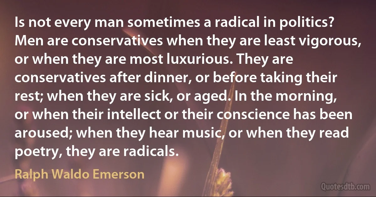 Is not every man sometimes a radical in politics? Men are conservatives when they are least vigorous, or when they are most luxurious. They are conservatives after dinner, or before taking their rest; when they are sick, or aged. In the morning, or when their intellect or their conscience has been aroused; when they hear music, or when they read poetry, they are radicals. (Ralph Waldo Emerson)