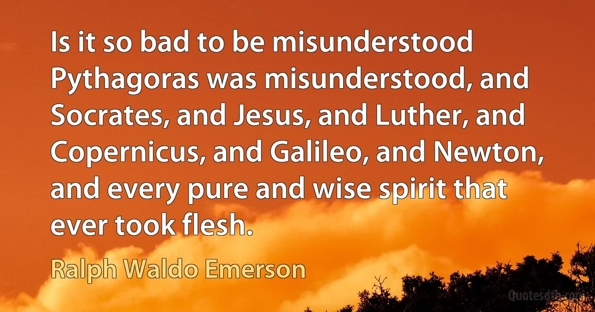 Is it so bad to be misunderstood Pythagoras was misunderstood, and Socrates, and Jesus, and Luther, and Copernicus, and Galileo, and Newton, and every pure and wise spirit that ever took flesh. (Ralph Waldo Emerson)