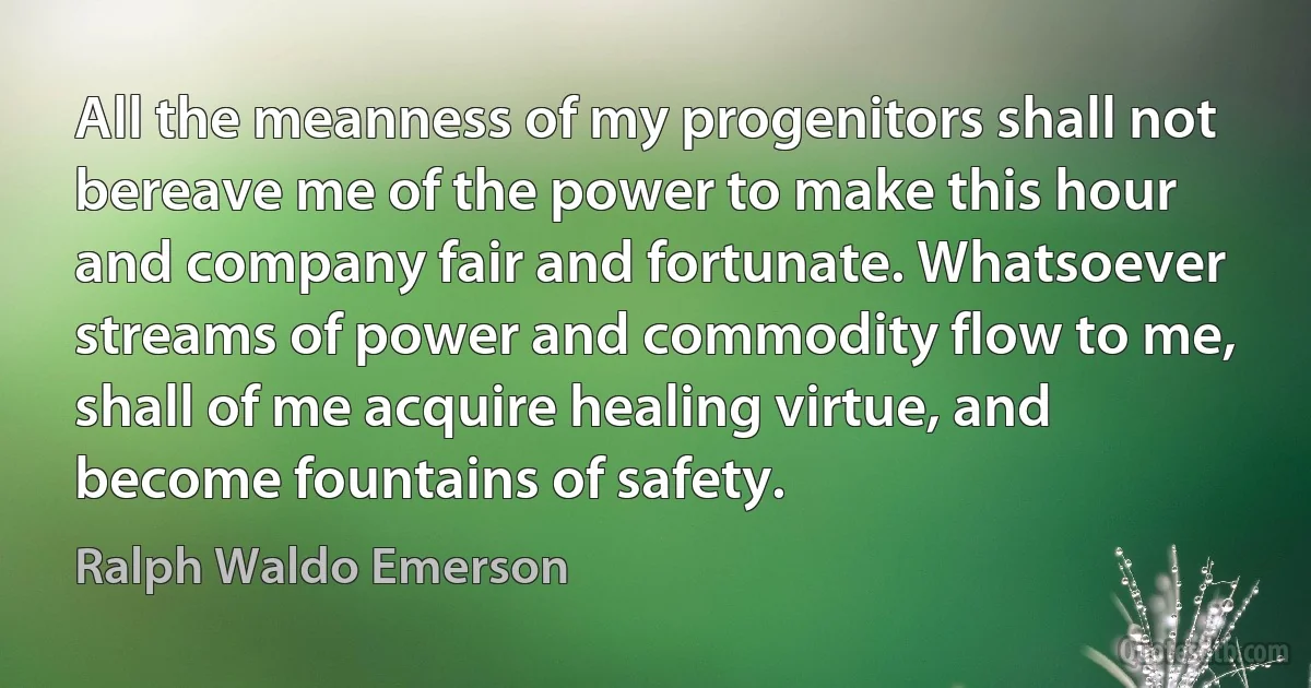 All the meanness of my progenitors shall not bereave me of the power to make this hour and company fair and fortunate. Whatsoever streams of power and commodity flow to me, shall of me acquire healing virtue, and become fountains of safety. (Ralph Waldo Emerson)