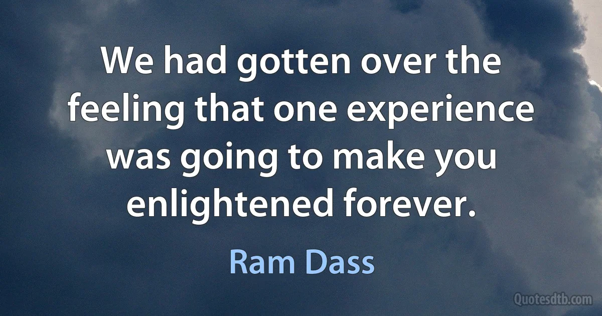 We had gotten over the feeling that one experience was going to make you enlightened forever. (Ram Dass)