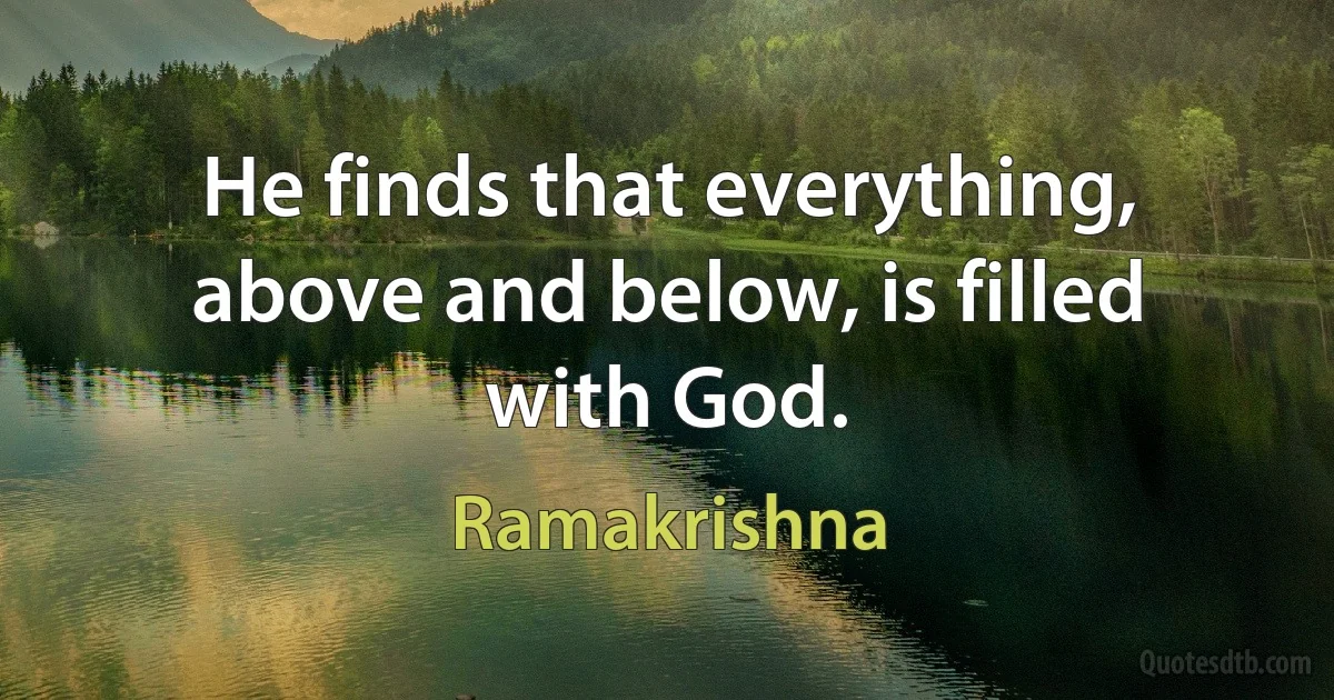 He finds that everything, above and below, is filled with God. (Ramakrishna)