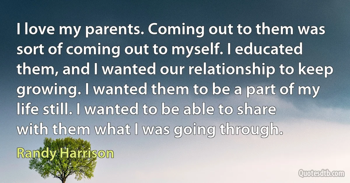 I love my parents. Coming out to them was sort of coming out to myself. I educated them, and I wanted our relationship to keep growing. I wanted them to be a part of my life still. I wanted to be able to share with them what I was going through. (Randy Harrison)