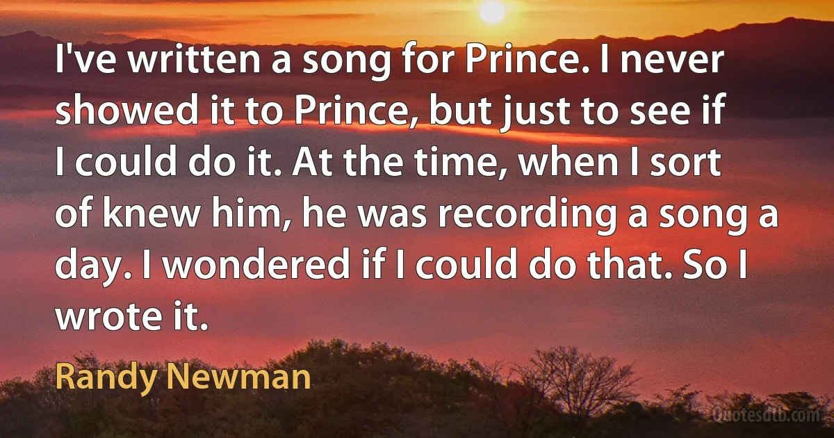 I've written a song for Prince. I never showed it to Prince, but just to see if I could do it. At the time, when I sort of knew him, he was recording a song a day. I wondered if I could do that. So I wrote it. (Randy Newman)