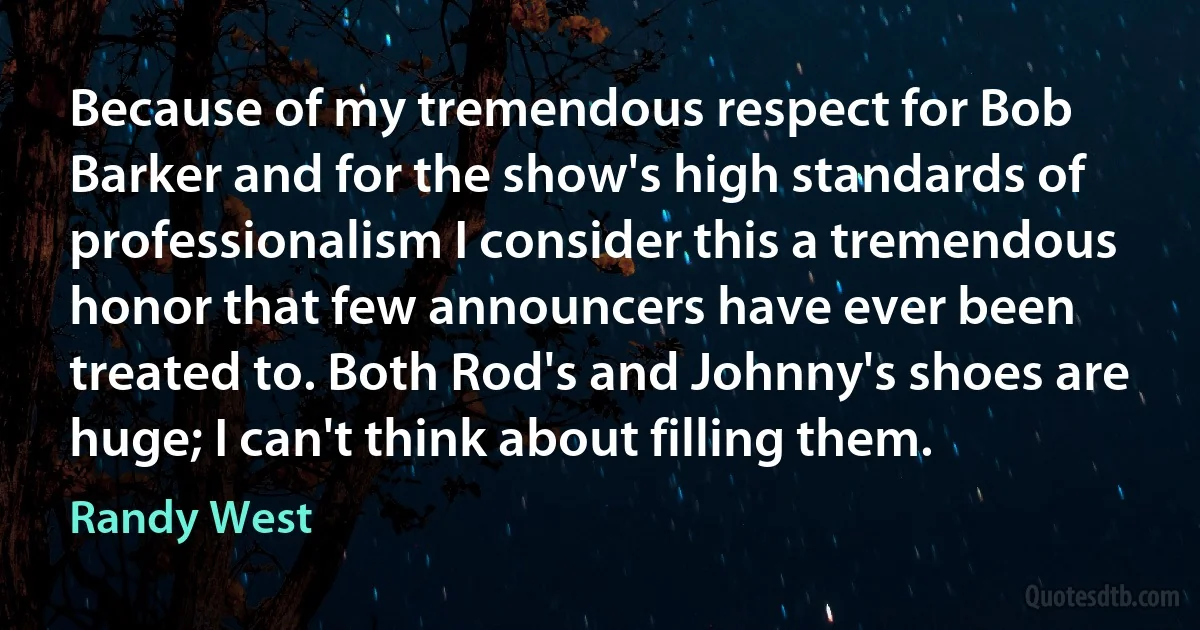 Because of my tremendous respect for Bob Barker and for the show's high standards of professionalism I consider this a tremendous honor that few announcers have ever been treated to. Both Rod's and Johnny's shoes are huge; I can't think about filling them. (Randy West)