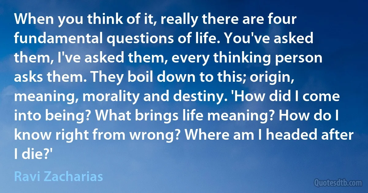 When you think of it, really there are four fundamental questions of life. You've asked them, I've asked them, every thinking person asks them. They boil down to this; origin, meaning, morality and destiny. 'How did I come into being? What brings life meaning? How do I know right from wrong? Where am I headed after I die?' (Ravi Zacharias)