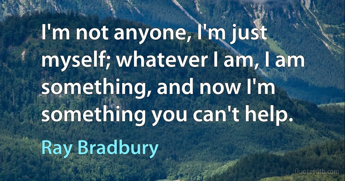 I'm not anyone, I'm just myself; whatever I am, I am something, and now I'm something you can't help. (Ray Bradbury)