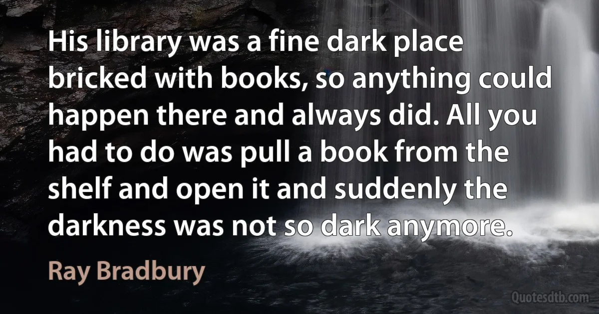 His library was a fine dark place bricked with books, so anything could happen there and always did. All you had to do was pull a book from the shelf and open it and suddenly the darkness was not so dark anymore. (Ray Bradbury)