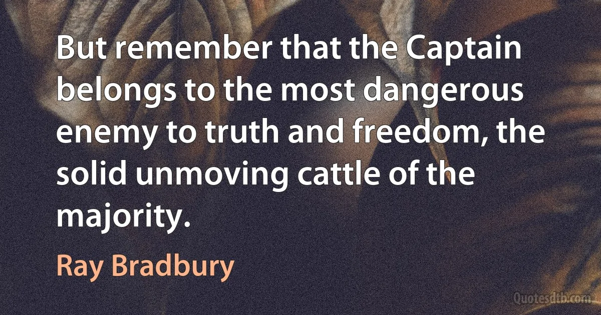 But remember that the Captain belongs to the most dangerous enemy to truth and freedom, the solid unmoving cattle of the majority. (Ray Bradbury)