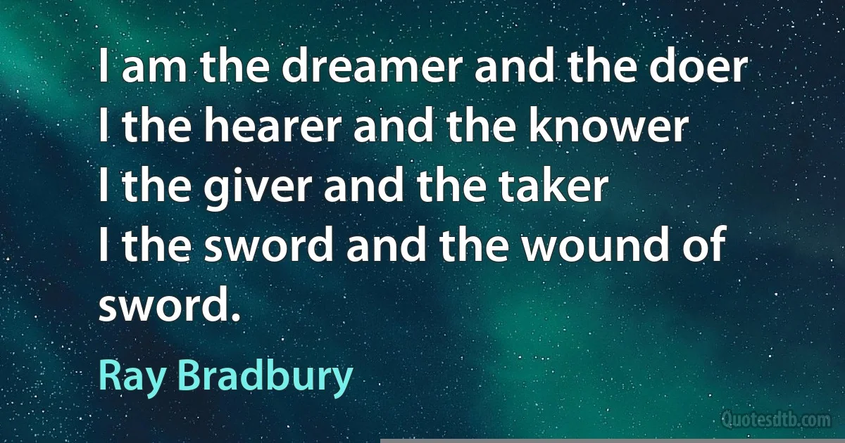 I am the dreamer and the doer
I the hearer and the knower
I the giver and the taker
I the sword and the wound of sword. (Ray Bradbury)