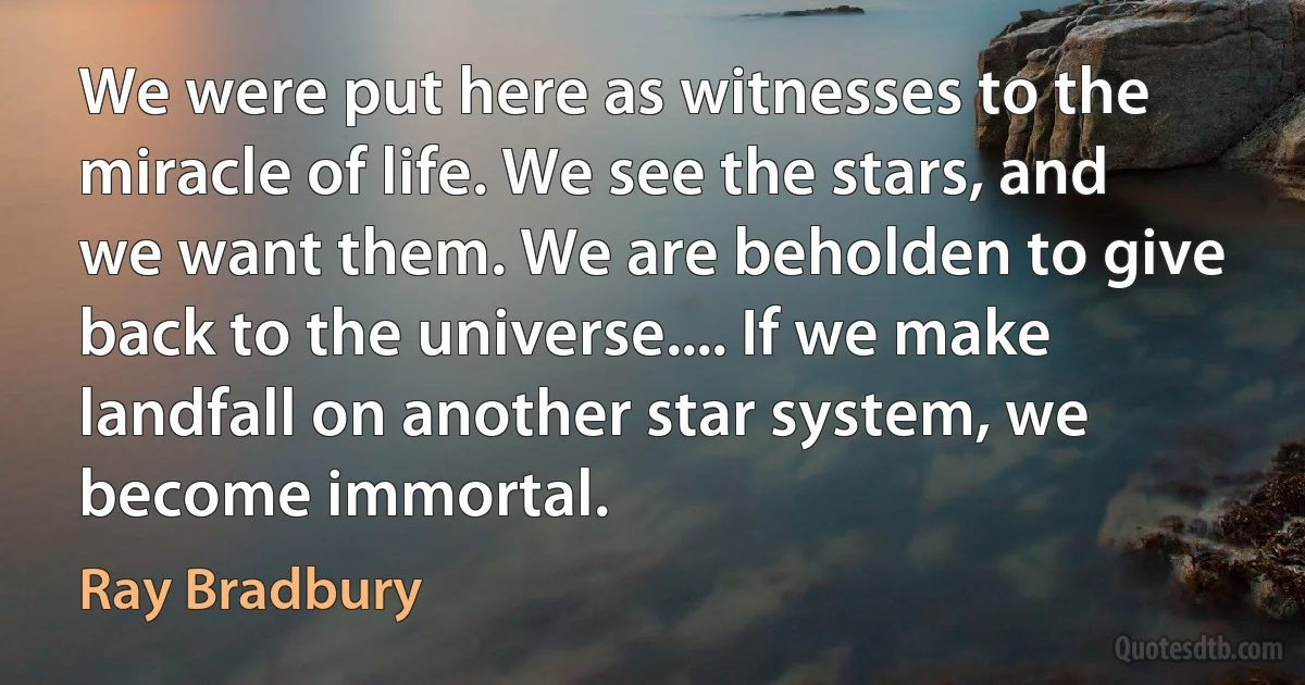 We were put here as witnesses to the miracle of life. We see the stars, and we want them. We are beholden to give back to the universe.... If we make landfall on another star system, we become immortal. (Ray Bradbury)