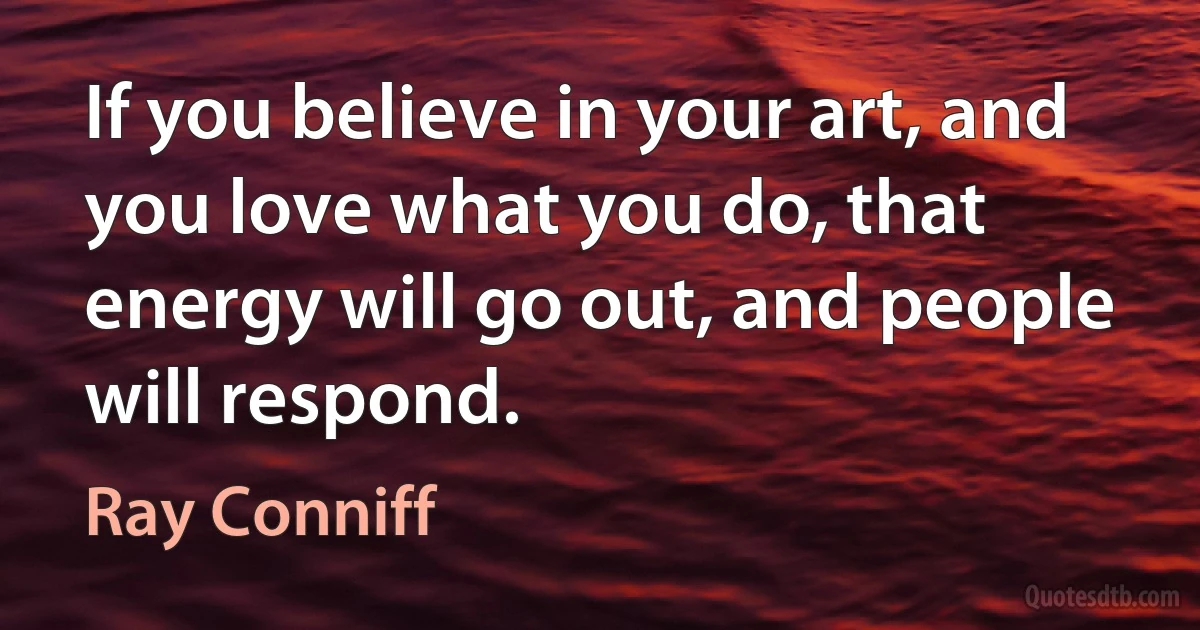 If you believe in your art, and you love what you do, that energy will go out, and people will respond. (Ray Conniff)