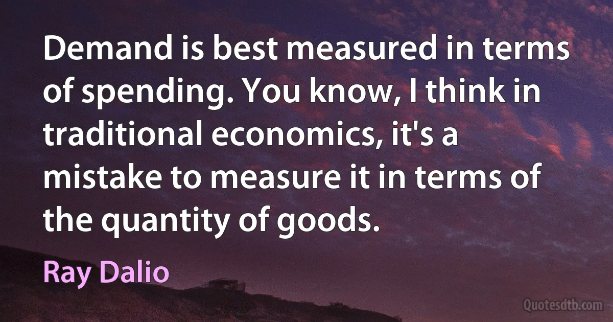 Demand is best measured in terms of spending. You know, I think in traditional economics, it's a mistake to measure it in terms of the quantity of goods. (Ray Dalio)