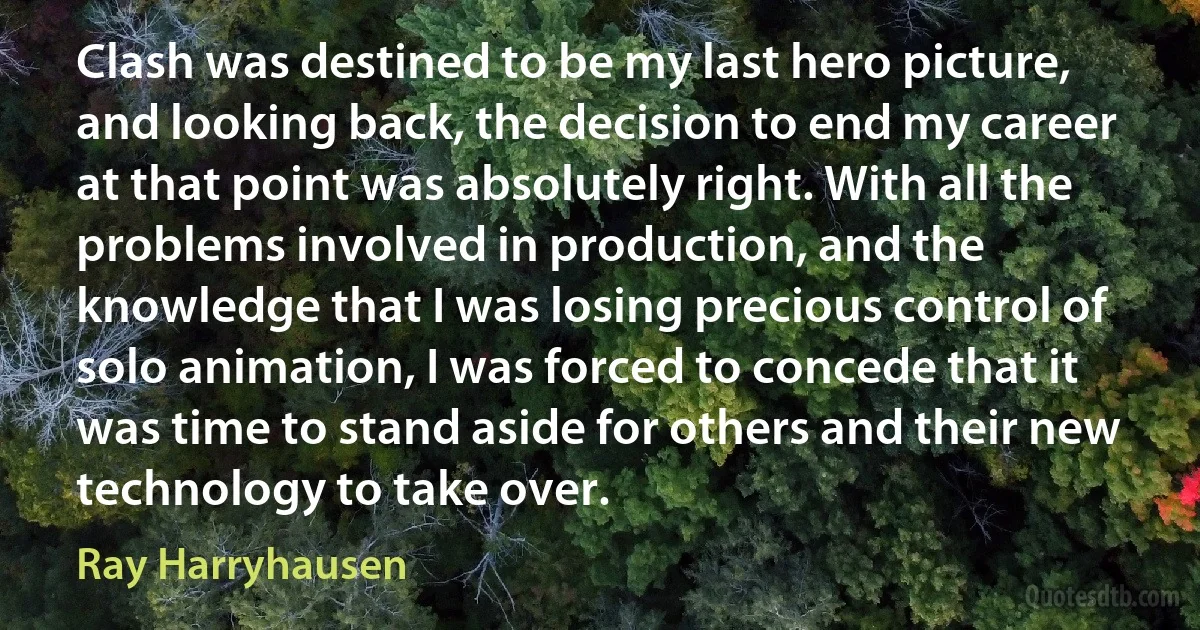 Clash was destined to be my last hero picture, and looking back, the decision to end my career at that point was absolutely right. With all the problems involved in production, and the knowledge that I was losing precious control of solo animation, I was forced to concede that it was time to stand aside for others and their new technology to take over. (Ray Harryhausen)