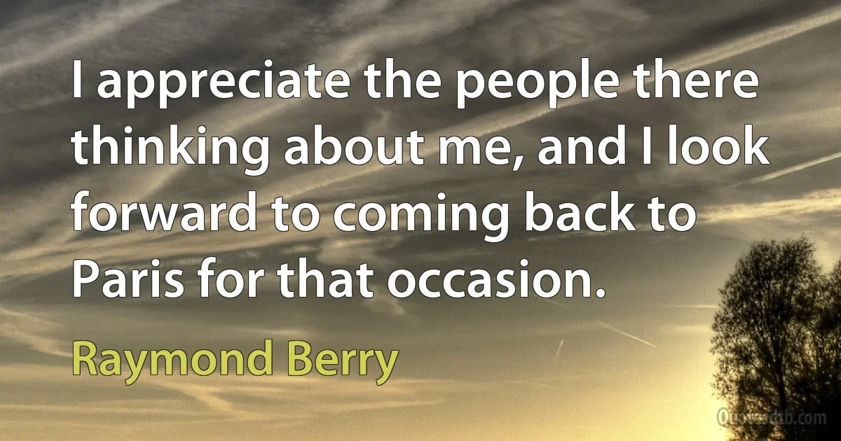 I appreciate the people there thinking about me, and I look forward to coming back to Paris for that occasion. (Raymond Berry)