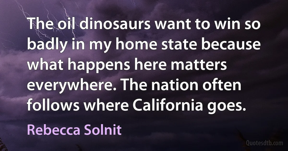 The oil dinosaurs want to win so badly in my home state because what happens here matters everywhere. The nation often follows where California goes. (Rebecca Solnit)