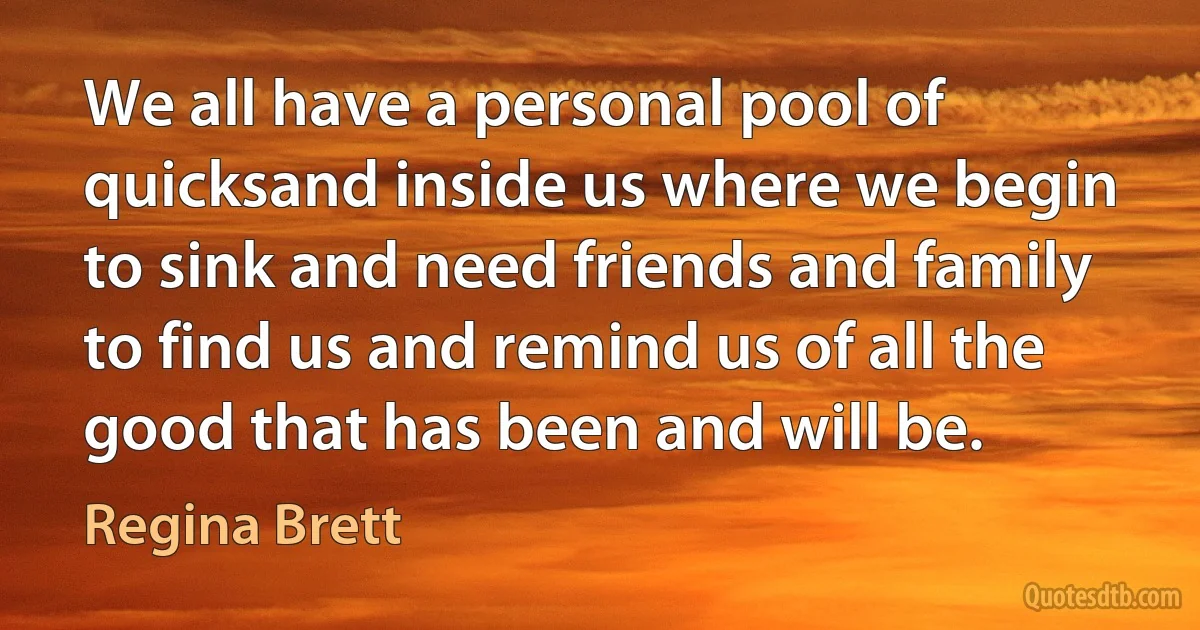 We all have a personal pool of quicksand inside us where we begin to sink and need friends and family to find us and remind us of all the good that has been and will be. (Regina Brett)