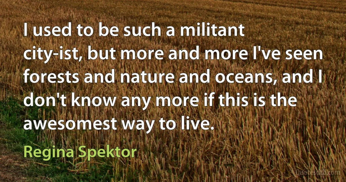 I used to be such a militant city-ist, but more and more I've seen forests and nature and oceans, and I don't know any more if this is the awesomest way to live. (Regina Spektor)