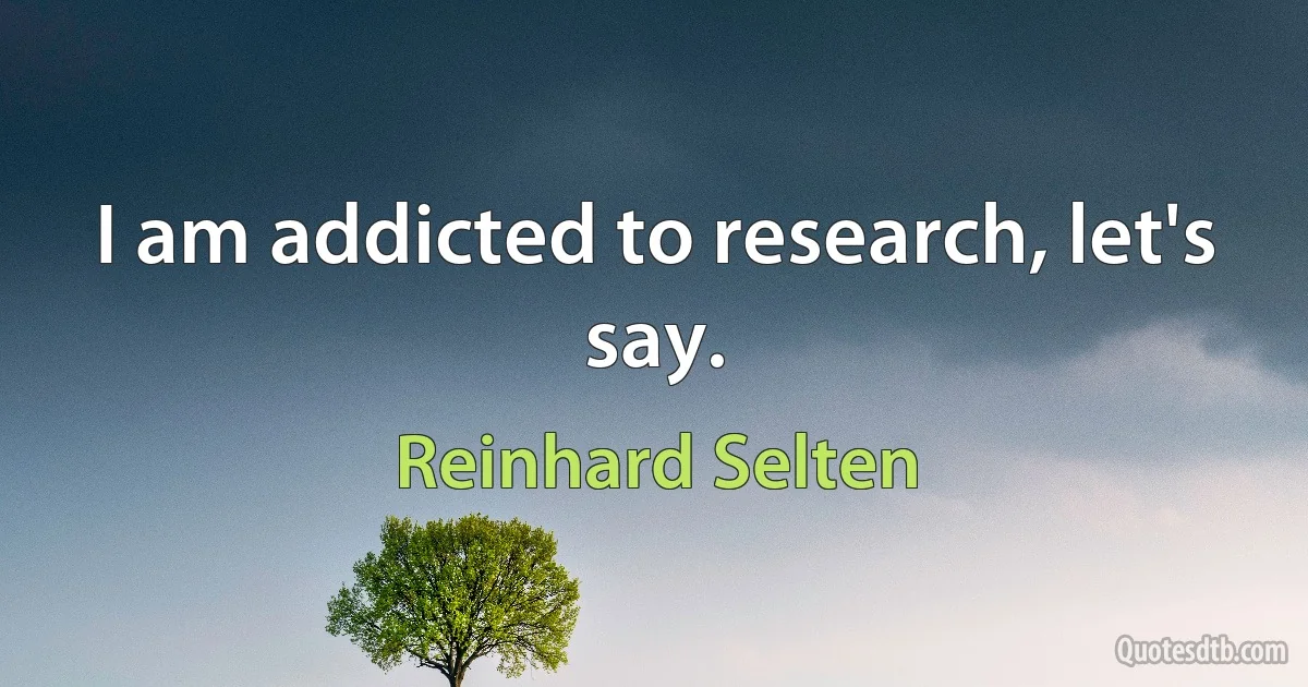 I am addicted to research, let's say. (Reinhard Selten)