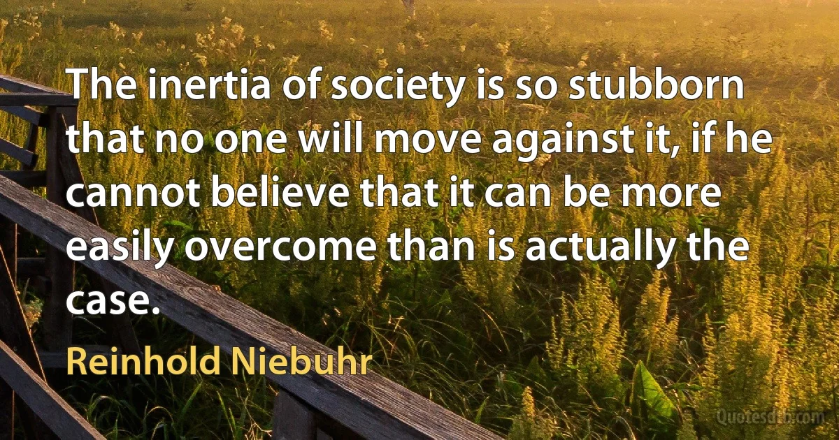 The inertia of society is so stubborn that no one will move against it, if he cannot believe that it can be more easily overcome than is actually the case. (Reinhold Niebuhr)