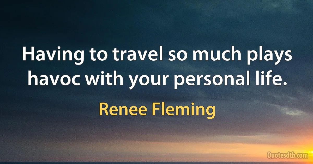 Having to travel so much plays havoc with your personal life. (Renee Fleming)