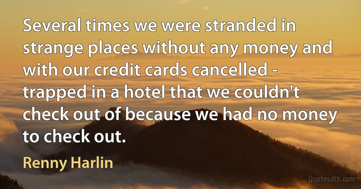 Several times we were stranded in strange places without any money and with our credit cards cancelled - trapped in a hotel that we couldn't check out of because we had no money to check out. (Renny Harlin)