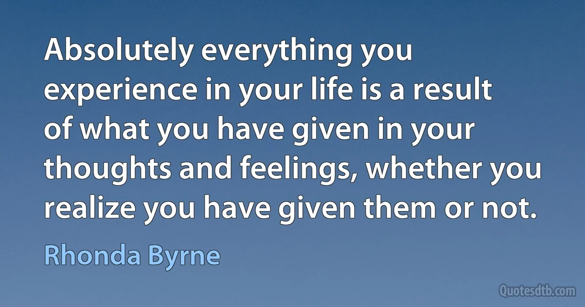 Absolutely everything you experience in your life is a result of what you have given in your thoughts and feelings, whether you realize you have given them or not. (Rhonda Byrne)