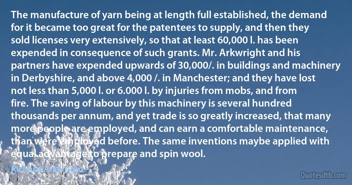 The manufacture of yarn being at length full established, the demand for it became too great for the patentees to supply, and then they sold licenses very extensively, so that at least 60,000 l. has been expended in consequence of such grants. Mr. Arkwright and his partners have expended upwards of 30,000/. in buildings and machinery in Derbyshire, and above 4,000 /. in Manchester; and they have lost not less than 5,000 l. or 6.000 l. by injuries from mobs, and from fire. The saving of labour by this machinery is several hundred thousands per annum, and yet trade is so greatly increased, that many more people are employed, and can earn a comfortable maintenance, than were employed before. The same inventions maybe applied with equal advantage to prepare and spin wool. (Richard Arkwright)