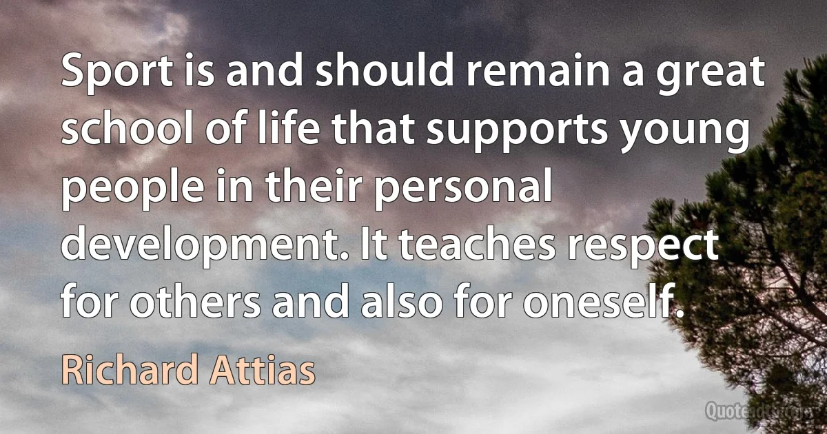 Sport is and should remain a great school of life that supports young people in their personal development. It teaches respect for others and also for oneself. (Richard Attias)