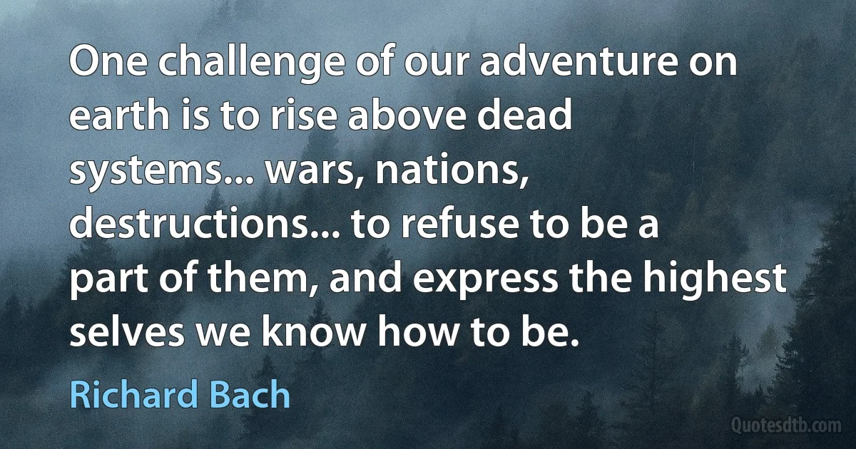 One challenge of our adventure on earth is to rise above dead systems... wars, nations, destructions... to refuse to be a part of them, and express the highest selves we know how to be. (Richard Bach)