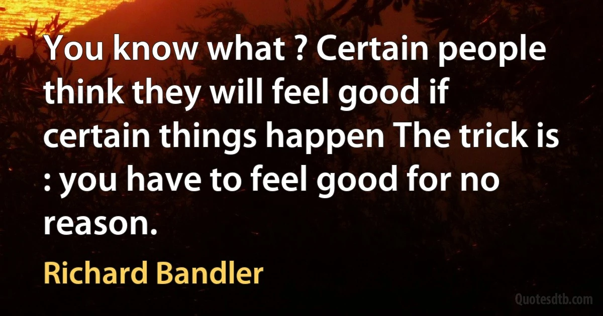 You know what ? Certain people think they will feel good if certain things happen The trick is : you have to feel good for no reason. (Richard Bandler)