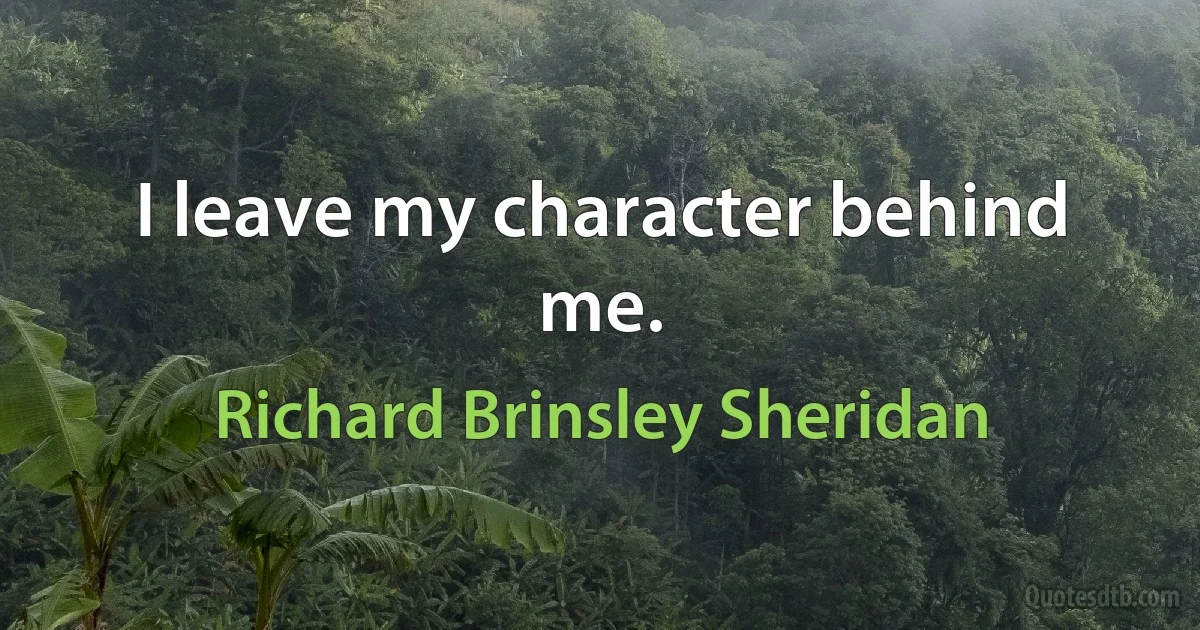 I leave my character behind me. (Richard Brinsley Sheridan)