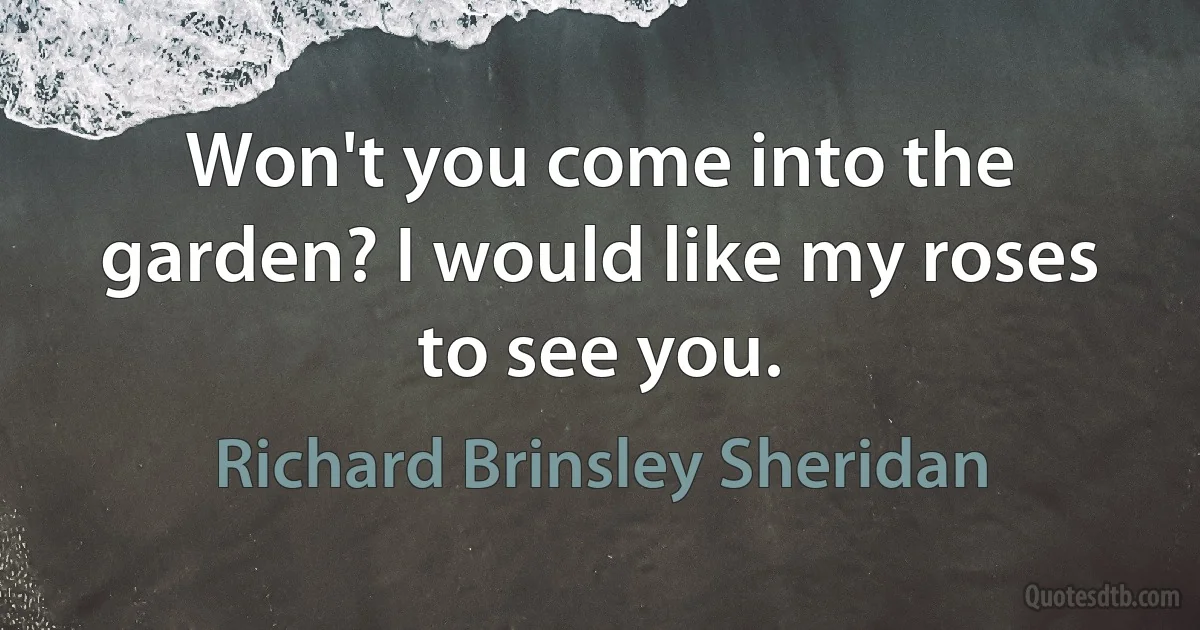 Won't you come into the garden? I would like my roses to see you. (Richard Brinsley Sheridan)