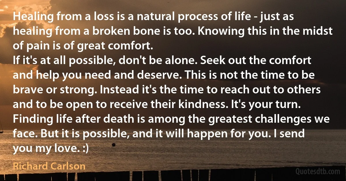 Healing from a loss is a natural process of life - just as healing from a broken bone is too. Knowing this in the midst of pain is of great comfort.
If it's at all possible, don't be alone. Seek out the comfort and help you need and deserve. This is not the time to be brave or strong. Instead it's the time to reach out to others and to be open to receive their kindness. It's your turn. Finding life after death is among the greatest challenges we face. But it is possible, and it will happen for you. I send you my love. :) (Richard Carlson)