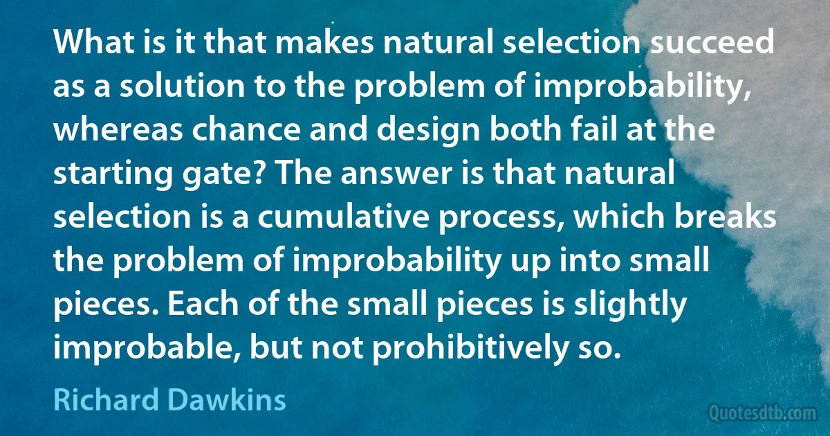 What is it that makes natural selection succeed as a solution to the problem of improbability, whereas chance and design both fail at the starting gate? The answer is that natural selection is a cumulative process, which breaks the problem of improbability up into small pieces. Each of the small pieces is slightly improbable, but not prohibitively so. (Richard Dawkins)